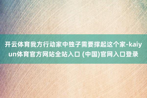 开云体育我方行动家中独子需要撑起这个家-kaiyun体育官方网站全站入口 (中国)官网入口登录