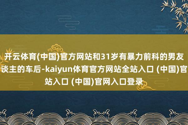 开云体育(中国)官方网站和31岁有暴力前科的男友坐上被害东谈主的车后-kaiyun体育官方网站全站入口 (中国)官网入口登录