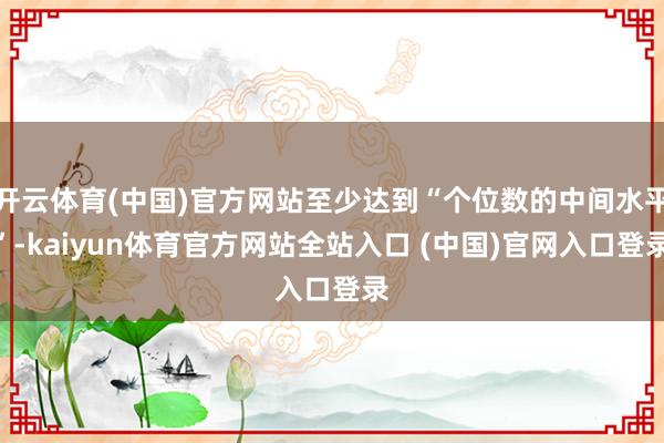 开云体育(中国)官方网站至少达到“个位数的中间水平”-kaiyun体育官方网站全站入口 (中国)官网入口登录