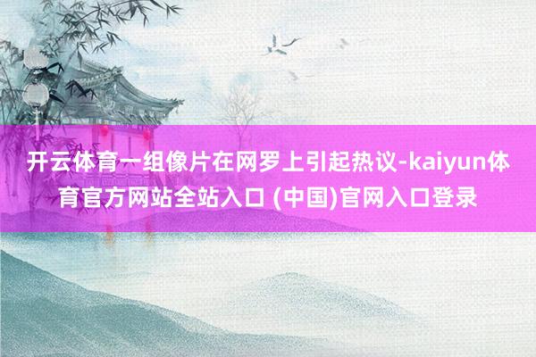 开云体育一组像片在网罗上引起热议-kaiyun体育官方网站全站入口 (中国)官网入口登录