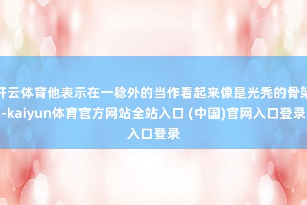 开云体育他表示在一稔外的当作看起来像是光秃的骨架-kaiyun体育官方网站全站入口 (中国)官网入口登录