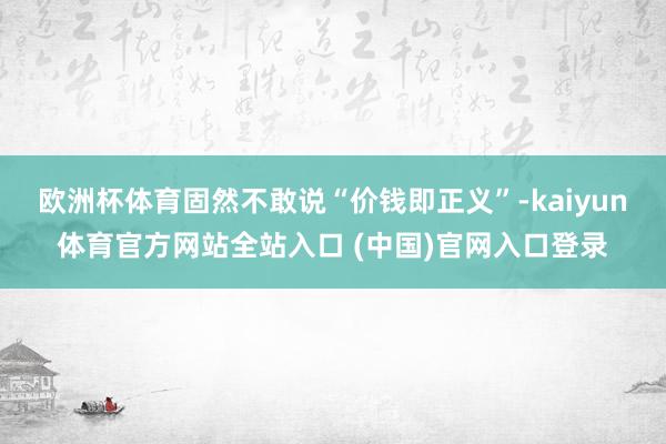 欧洲杯体育固然不敢说“价钱即正义”-kaiyun体育官方网站全站入口 (中国)官网入口登录