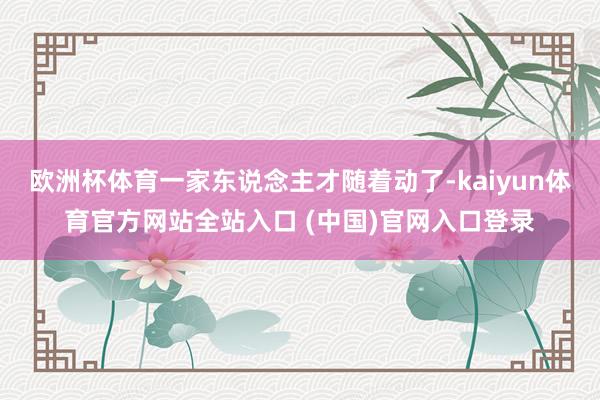 欧洲杯体育一家东说念主才随着动了-kaiyun体育官方网站全站入口 (中国)官网入口登录