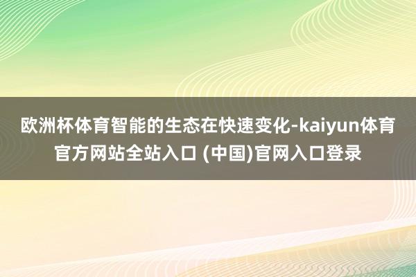 欧洲杯体育智能的生态在快速变化-kaiyun体育官方网站全站入口 (中国)官网入口登录