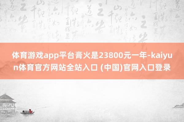 体育游戏app平台膏火是23800元一年-kaiyun体育官方网站全站入口 (中国)官网入口登录