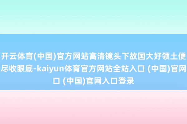 开云体育(中国)官方网站高清镜头下故国大好领土便让不雅众尽收眼底-kaiyun体育官方网站全站入口 (中国)官网入口登录