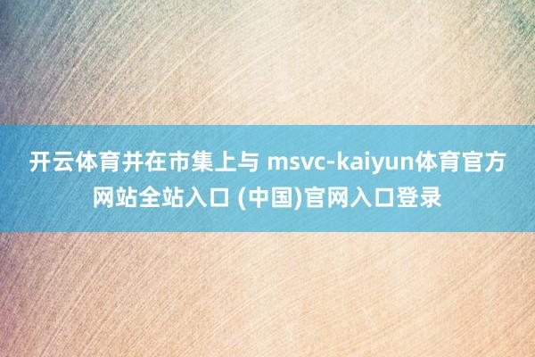 开云体育并在市集上与 msvc-kaiyun体育官方网站全站入口 (中国)官网入口登录