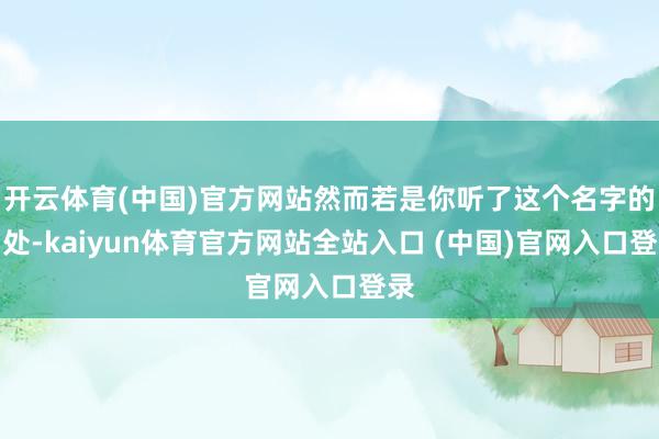 开云体育(中国)官方网站然而若是你听了这个名字的出处-kaiyun体育官方网站全站入口 (中国)官网入口登录