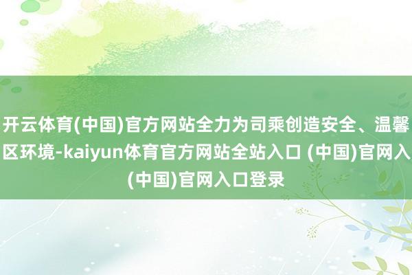 开云体育(中国)官方网站全力为司乘创造安全、温馨的劳动区环境-kaiyun体育官方网站全站入口 (中国)官网入口登录