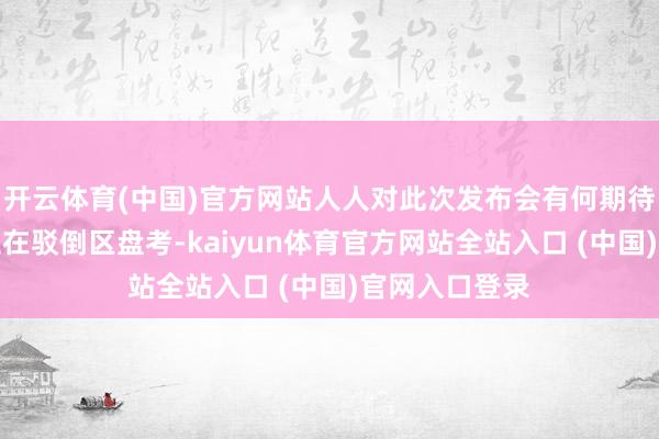 开云体育(中国)官方网站人人对此次发布会有何期待呢？接待诸位在驳倒区盘考-kaiyun体育官方网站全站入口 (中国)官网入口登录