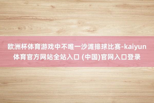 欧洲杯体育游戏中不唯一沙滩排球比赛-kaiyun体育官方网站全站入口 (中国)官网入口登录