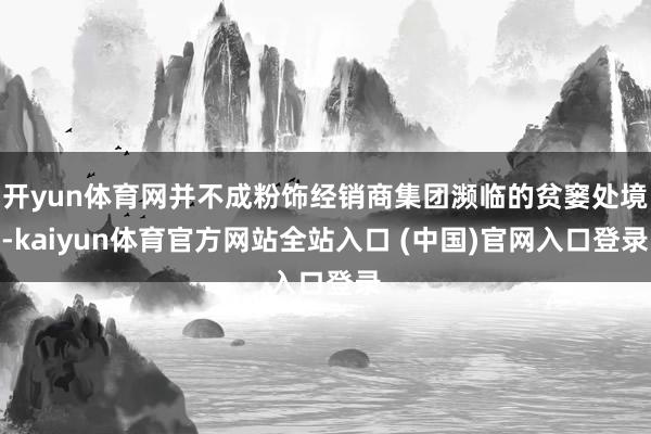 开yun体育网并不成粉饰经销商集团濒临的贫窭处境-kaiyun体育官方网站全站入口 (中国)官网入口登录