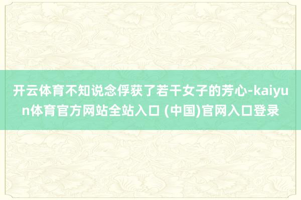 开云体育不知说念俘获了若干女子的芳心-kaiyun体育官方网站全站入口 (中国)官网入口登录