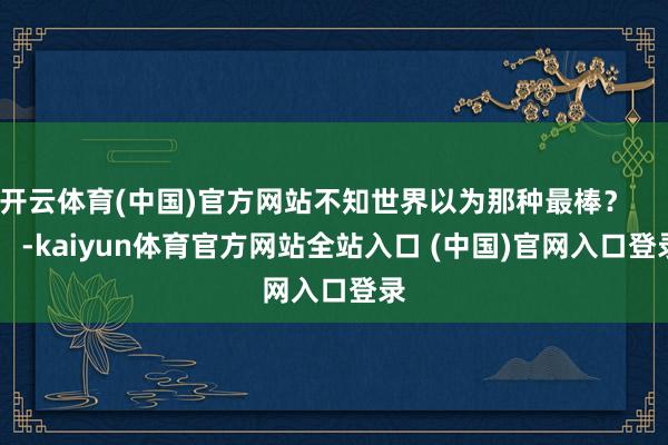 开云体育(中国)官方网站不知世界以为那种最棒？          -kaiyun体育官方网站全站入口 (中国)官网入口登录