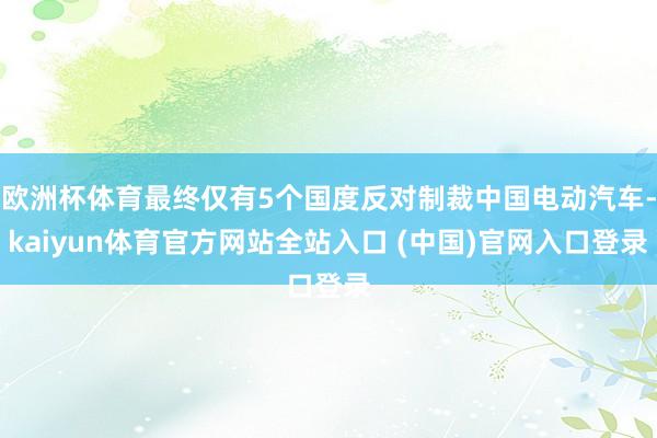 欧洲杯体育最终仅有5个国度反对制裁中国电动汽车-kaiyun体育官方网站全站入口 (中国)官网入口登录