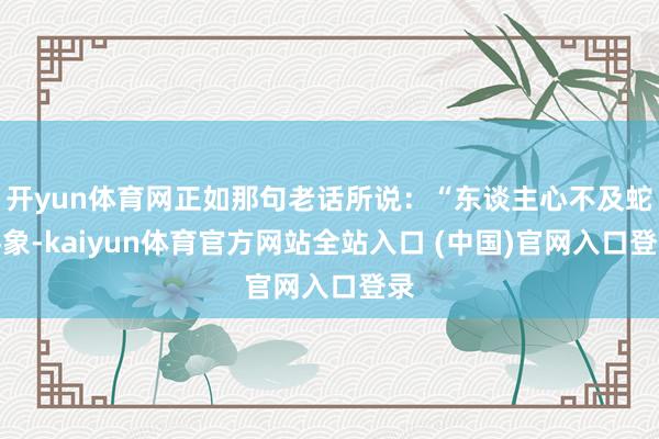 开yun体育网正如那句老话所说：“东谈主心不及蛇吞象-kaiyun体育官方网站全站入口 (中国)官网入口登录