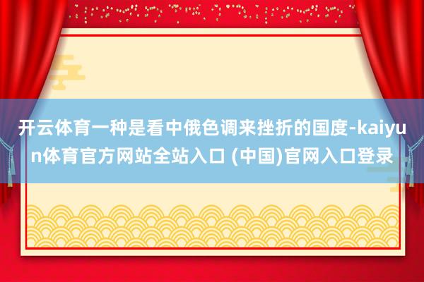 开云体育一种是看中俄色调来挫折的国度-kaiyun体育官方网站全站入口 (中国)官网入口登录