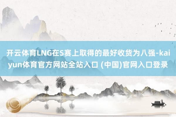 开云体育LNG在S赛上取得的最好收货为八强-kaiyun体育官方网站全站入口 (中国)官网入口登录