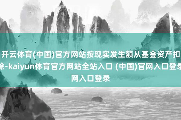 开云体育(中国)官方网站按现实发生额从基金资产扣除-kaiyun体育官方网站全站入口 (中国)官网入口登录