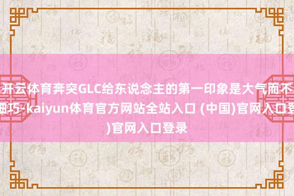 开云体育奔突GLC给东说念主的第一印象是大气而不失细巧-kaiyun体育官方网站全站入口 (中国)官网入口登录