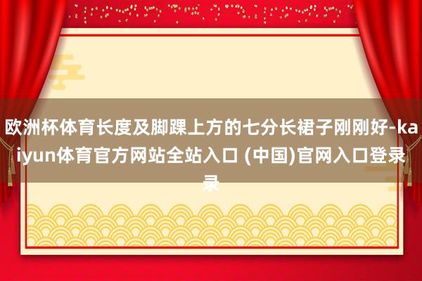 欧洲杯体育长度及脚踝上方的七分长裙子刚刚好-kaiyun体育官方网站全站入口 (中国)官网入口登录