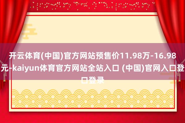 开云体育(中国)官方网站预售价11.98万-16.98万元-kaiyun体育官方网站全站入口 (中国)官网入口登录