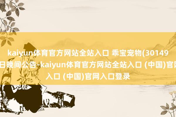 kaiyun体育官方网站全站入口 乖宝宠物(301498)10月10日晚间公告-kaiyun体育官方网站全站入口 (中国)官网入口登录