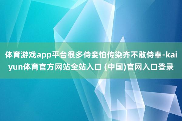 体育游戏app平台很多侍妾怕传染齐不敢侍奉-kaiyun体育官方网站全站入口 (中国)官网入口登录