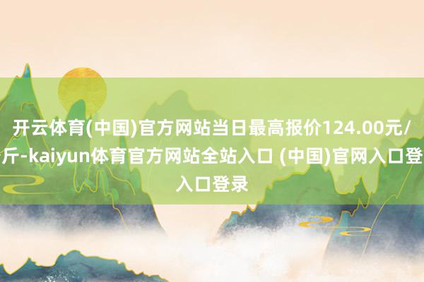 开云体育(中国)官方网站当日最高报价124.00元/公斤-kaiyun体育官方网站全站入口 (中国)官网入口登录