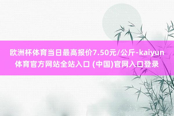 欧洲杯体育当日最高报价7.50元/公斤-kaiyun体育官方网站全站入口 (中国)官网入口登录