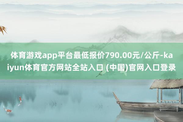 体育游戏app平台最低报价790.00元/公斤-kaiyun体育官方网站全站入口 (中国)官网入口登录