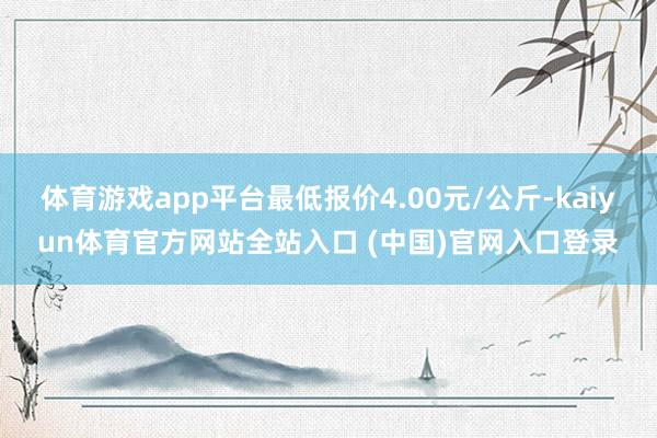 体育游戏app平台最低报价4.00元/公斤-kaiyun体育官方网站全站入口 (中国)官网入口登录