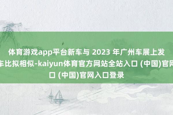 体育游戏app平台新车与 2023 年广州车展上发布的主张车比拟相似-kaiyun体育官方网站全站入口 (中国)官网入口登录