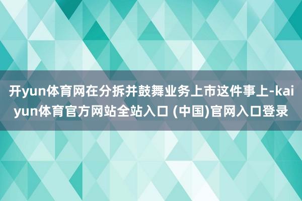 开yun体育网在分拆并鼓舞业务上市这件事上-kaiyun体育官方网站全站入口 (中国)官网入口登录