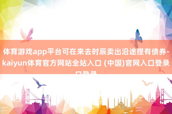 体育游戏app平台可在来去时辰卖出沿途捏有债券-kaiyun体育官方网站全站入口 (中国)官网入口登录