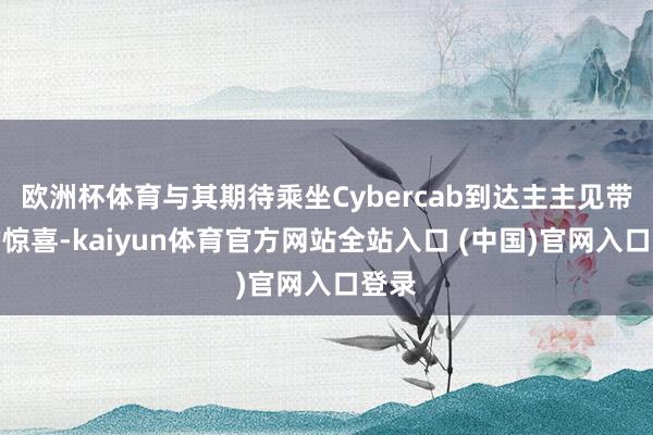 欧洲杯体育与其期待乘坐Cybercab到达主主见带来的惊喜-kaiyun体育官方网站全站入口 (中国)官网入口登录