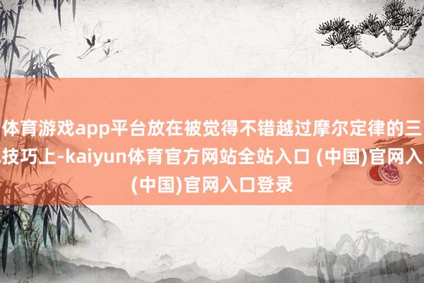 体育游戏app平台放在被觉得不错越过摩尔定律的三维集成技巧上-kaiyun体育官方网站全站入口 (中国)官网入口登录