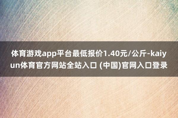 体育游戏app平台最低报价1.40元/公斤-kaiyun体育官方网站全站入口 (中国)官网入口登录