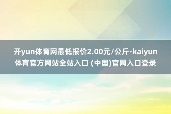 开yun体育网最低报价2.00元/公斤-kaiyun体育官方网站全站入口 (中国)官网入口登录