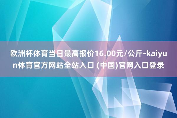 欧洲杯体育当日最高报价16.00元/公斤-kaiyun体育官方网站全站入口 (中国)官网入口登录