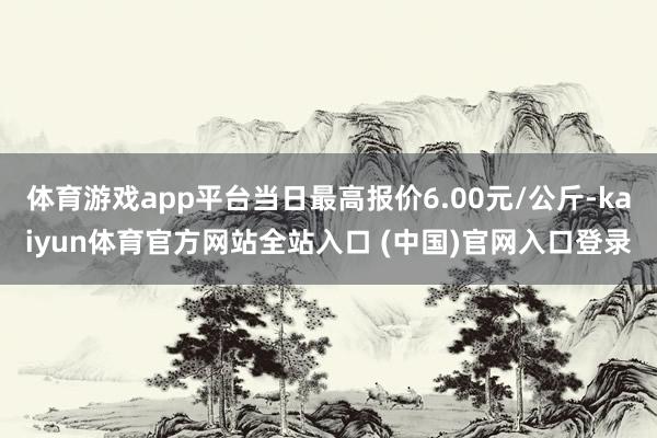 体育游戏app平台当日最高报价6.00元/公斤-kaiyun体育官方网站全站入口 (中国)官网入口登录