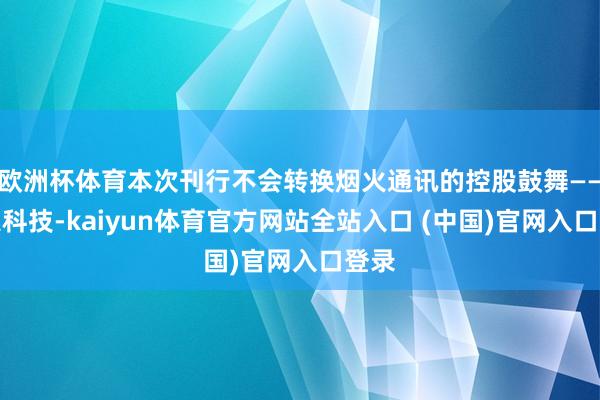 欧洲杯体育本次刊行不会转换烟火通讯的控股鼓舞——烟火科技-kaiyun体育官方网站全站入口 (中国)官网入口登录