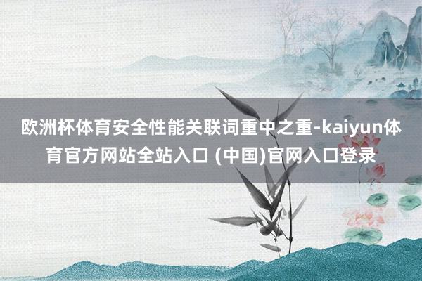 欧洲杯体育安全性能关联词重中之重-kaiyun体育官方网站全站入口 (中国)官网入口登录