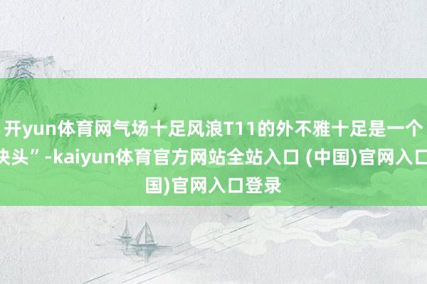 开yun体育网气场十足风浪T11的外不雅十足是一个“大块头”-kaiyun体育官方网站全站入口 (中国)官网入口登录