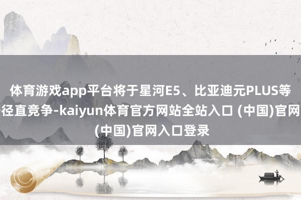 体育游戏app平台将于星河E5、比亚迪元PLUS等车型张开径直竞争-kaiyun体育官方网站全站入口 (中国)官网入口登录