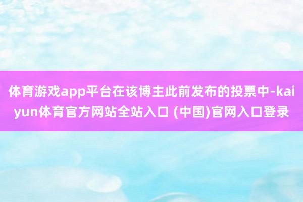 体育游戏app平台在该博主此前发布的投票中-kaiyun体育官方网站全站入口 (中国)官网入口登录