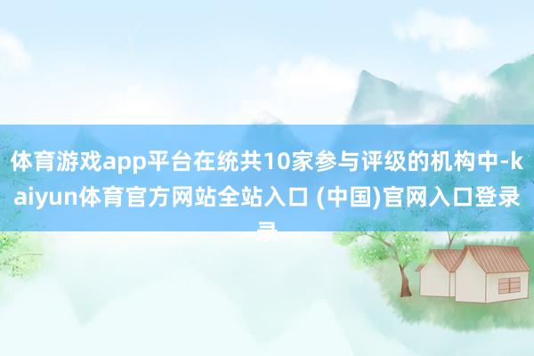 体育游戏app平台在统共10家参与评级的机构中-kaiyun体育官方网站全站入口 (中国)官网入口登录