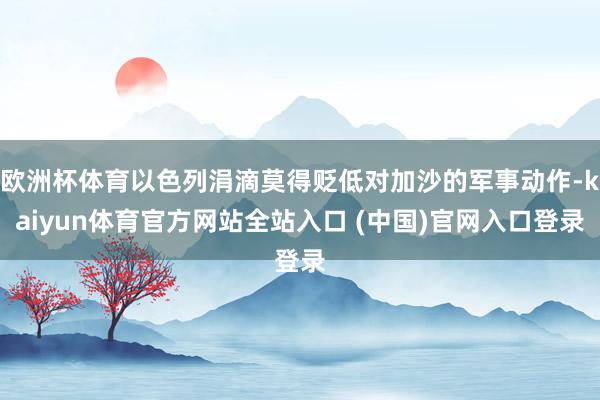 欧洲杯体育以色列涓滴莫得贬低对加沙的军事动作-kaiyun体育官方网站全站入口 (中国)官网入口登录