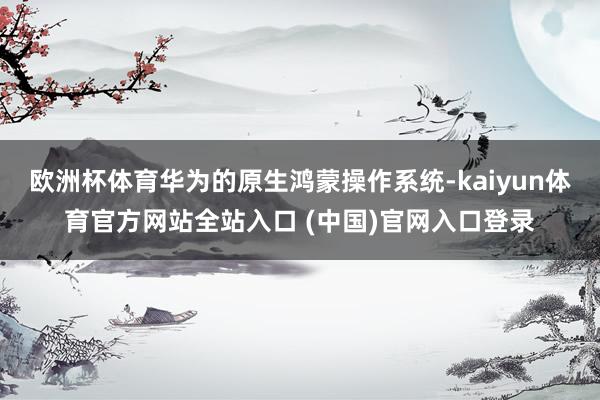 欧洲杯体育华为的原生鸿蒙操作系统-kaiyun体育官方网站全站入口 (中国)官网入口登录