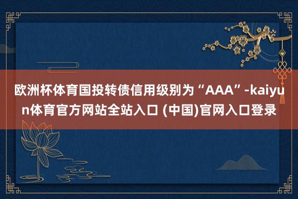 欧洲杯体育国投转债信用级别为“AAA”-kaiyun体育官方网站全站入口 (中国)官网入口登录